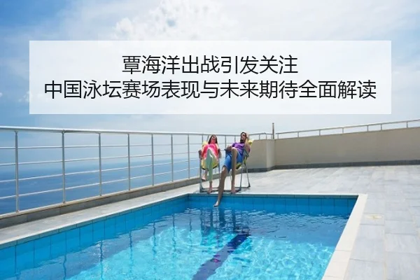 覃海洋出战引发关注 中国泳坛赛场表现与未来期待全面解读