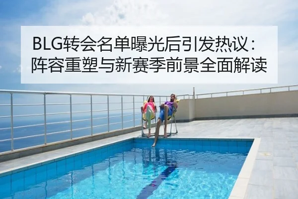 BLG转会名单曝光后引发热议：阵容重塑与新赛季前景全面解读