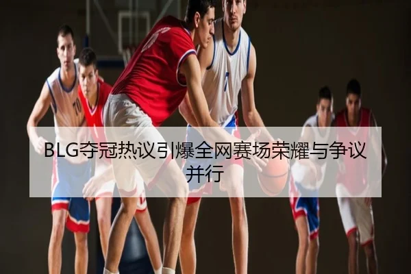 BLG夺冠热议引爆全网赛场荣耀与争议并行