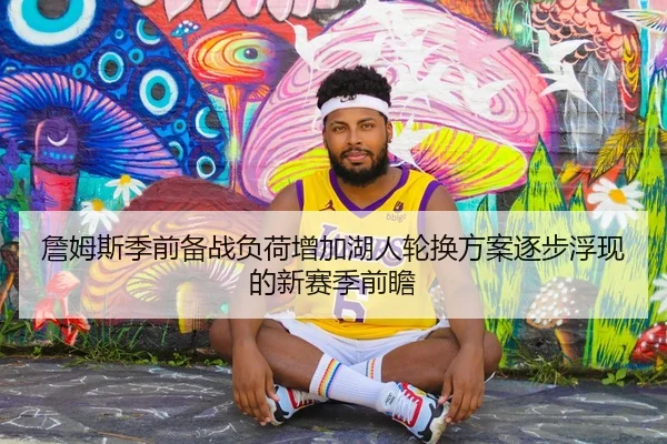 詹姆斯季前备战负荷增加湖人轮换方案逐步浮现的新赛季前瞻