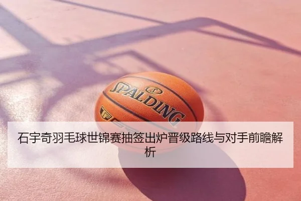 石宇奇羽毛球世锦赛抽签出炉晋级路线与对手前瞻解析