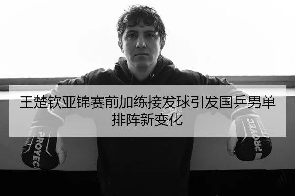 王楚钦亚锦赛前加练接发球引发国乒男单排阵新变化