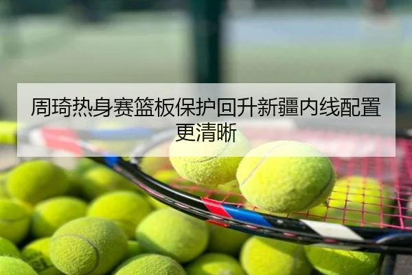 周琦热身赛篮板保护回升新疆内线配置更清晰