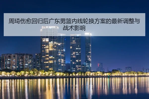 周琦伤愈回归后广东男篮内线轮换方案的最新调整与战术影响