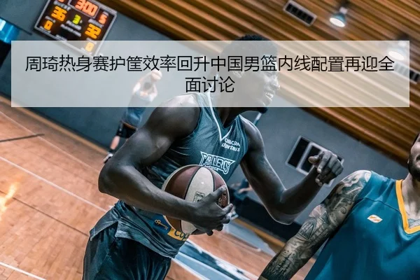 周琦热身赛护筐效率回升中国男篮内线配置再迎全面讨论