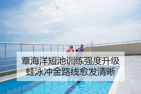 覃海洋短池训练强度升级 蛙泳冲金路线愈发清晰