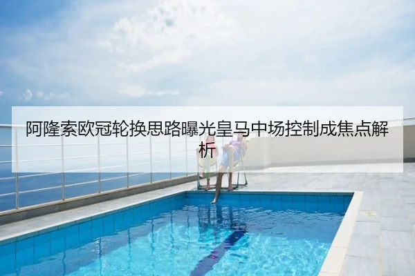 阿隆索欧冠轮换思路曝光皇马中场控制成焦点解析
