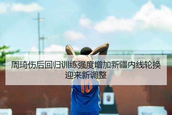 周琦伤后回归训练强度增加新疆内线轮换迎来新调整