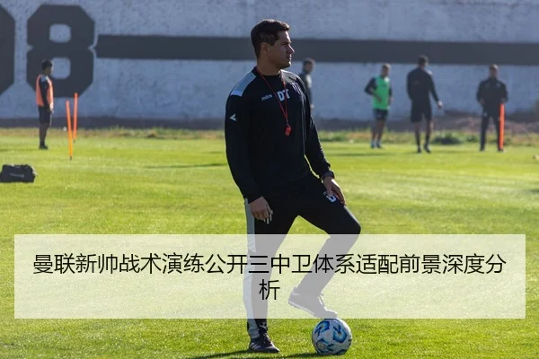 曼联新帅战术演练公开三中卫体系适配前景深度分析